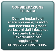 CONSIDERAZIONE TECNICA  Con un impianto di scarico di serie, la moto non ncessita di grosse variazioni dell’iniezione. Le sonde Lambda lavoreranno per raggiungere un equo compromesso.