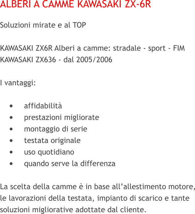 ALBERI A CAMME KAWASAKI ZX-6R Soluzioni mirate e al TOP     KAWASAKI ZX6R Alberi a camme: stradale - sport - FIM KAWASAKI ZX636 - dal 2005/2006   I vantaggi:  •	affidabilità •	prestazioni migliorate •	montaggio di serie •	testata originale •	uso quotidiano •	quando serve la differenza  La scelta della camme è in base all’allestimento motore, le lavorazioni della testata, impianto di scarico e tante soluzioni migliorative adottate dal cliente.